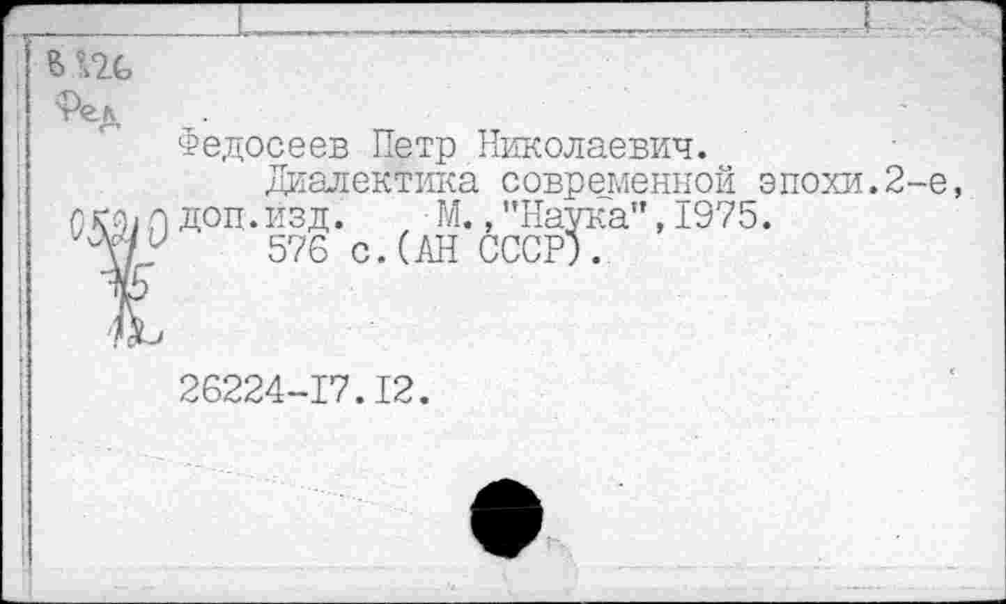 ﻿
Федосеев Петр Николаевич.
Диалектика современной эпохи.2-е, о доп.изд.	М.,"Наука",1975.
У 576 с.(АН СССР).
26224-17.12.